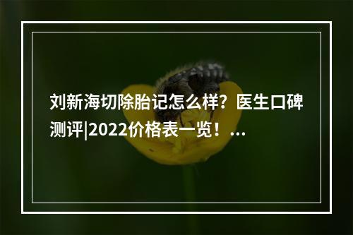 刘新海切除胎记怎么样？医生口碑测评|2022价格表一览！建议收藏