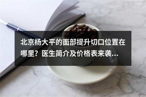 北京杨大平的面部提升切口位置在哪里？医生简介及价格表来袭！