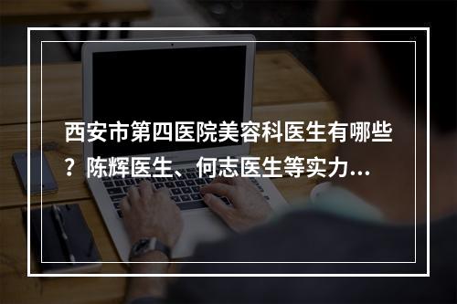 西安市第四医院美容科医生有哪些？陈辉医生、何志医生等实力都在线！