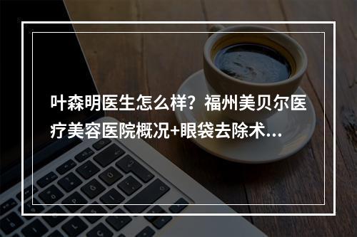 叶森明医生怎么样？福州美贝尔医疗美容医院概况+眼袋去除术后果反馈！