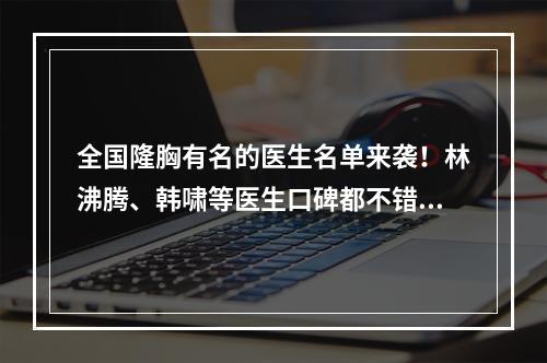 全国隆胸有名的医生名单来袭！林沸腾、韩啸等医生口碑都不错！