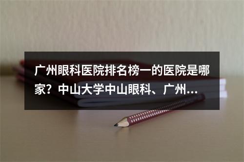 广州眼科医院排名榜一的医院是哪家？中山大学中山眼科、广州市第一人民医院、爱尔眼科医院等都不错！