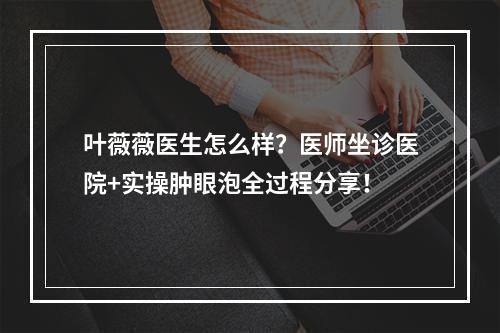 叶薇薇医生怎么样？医师坐诊医院+实操肿眼泡全过程分享！