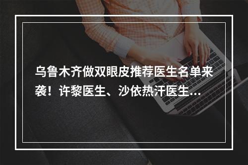 乌鲁木齐做双眼皮推荐医生名单来袭！许黎医生、沙依热汗医生等都很不错！