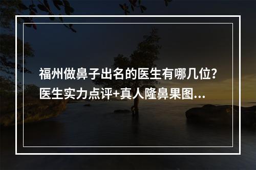 福州做鼻子出名的医生有哪几位？医生实力点评+真人隆鼻果图！