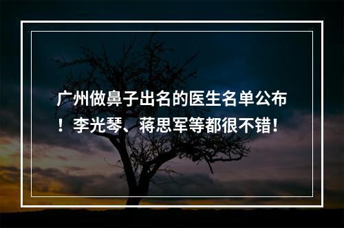 广州做鼻子出名的医生名单公布！李光琴、蒋思军等都很不错！