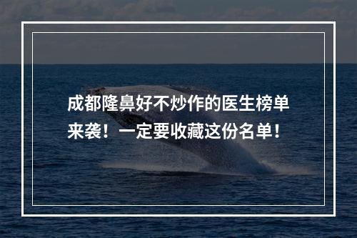 成都隆鼻好不炒作的医生榜单来袭！一定要收藏这份名单！