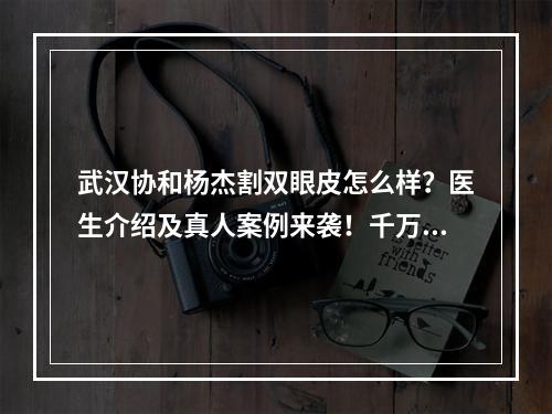 武汉协和杨杰割双眼皮怎么样？医生介绍及真人案例来袭！千万不要错过！