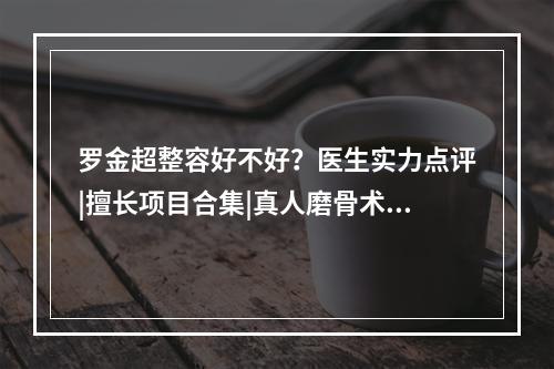 罗金超整容好不好？医生实力点评|擅长项目合集|真人磨骨术后恢复图！