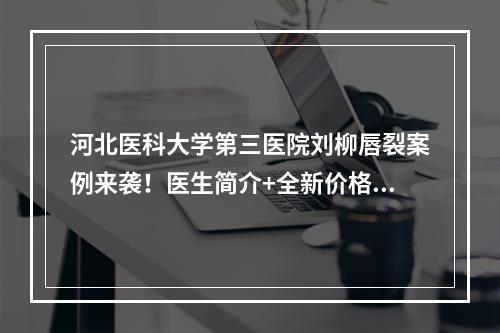 河北医科大学第三医院刘柳唇裂案例来袭！医生简介+全新价格表参考！