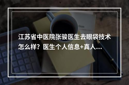 江苏省中医院张骏医生去眼袋技术怎么样？医生个人信息+真人去眼袋果！