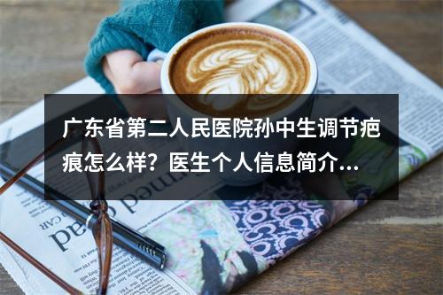 广东省第二人民医院孙中生调节疤痕怎么样？医生个人信息简介+疤痕修复案例