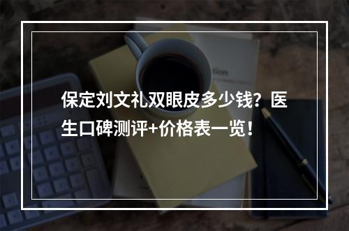 保定刘文礼双眼皮多少钱？医生口碑测评+价格表一览！