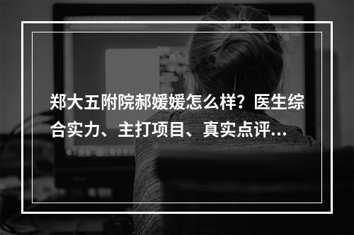 郑大五附院郝媛媛怎么样？医生综合实力、主打项目、真实点评来袭~