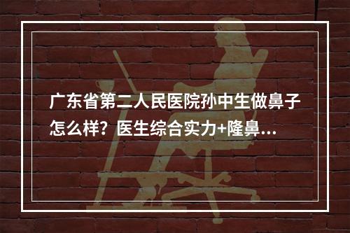 广东省第二人民医院孙中生做鼻子怎么样？医生综合实力+隆鼻案例果