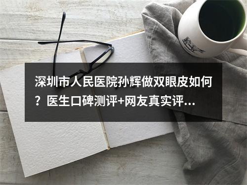 深圳市人民医院孙辉做双眼皮如何？医生口碑测评+网友真实评价