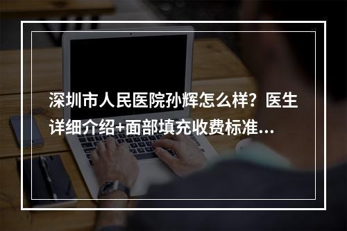 深圳市人民医院孙辉怎么样？医生详细介绍+面部填充收费标准2022