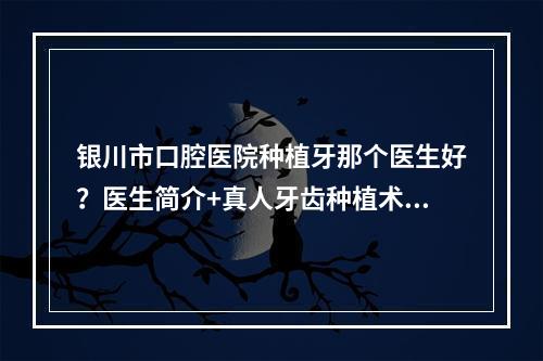 银川市口腔医院种植牙那个医生好？医生简介+真人牙齿种植术后图！