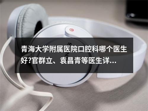 青海大学附属医院口腔科哪个医生好?官群立、袁昌青等医生详细介绍