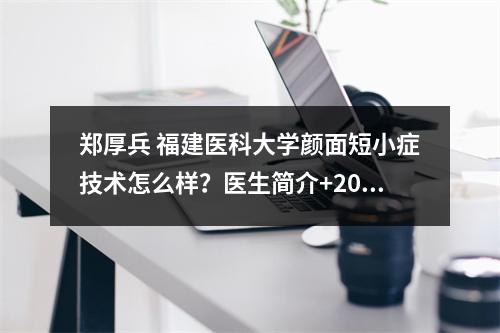 郑厚兵 福建医科大学颜面短小症技术怎么样？医生简介+2022价格表参考！