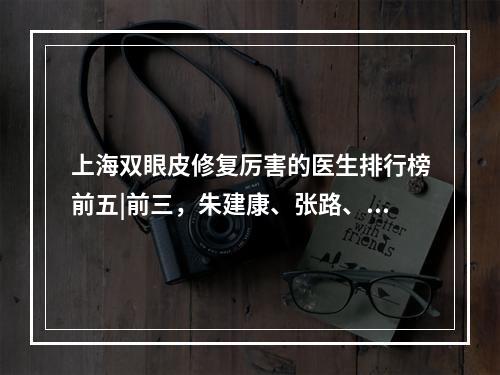 上海双眼皮修复厉害的医生排行榜前五|前三，朱建康、张路、罗旭松都是实力派！