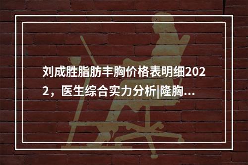 刘成胜脂肪丰胸价格表明细2022，医生综合实力分析|隆胸真实案例~