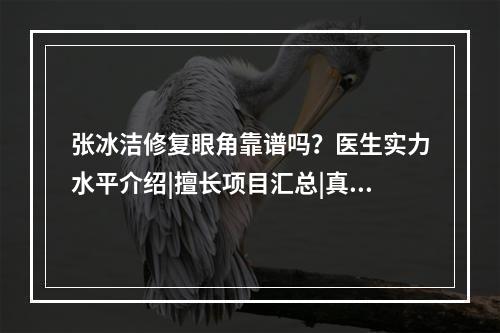 张冰洁修复眼角靠谱吗？医生实力水平介绍|擅长项目汇总|真实术后评价