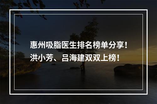 惠州吸脂医生排名榜单分享！洪小芳、吕海建双双上榜！