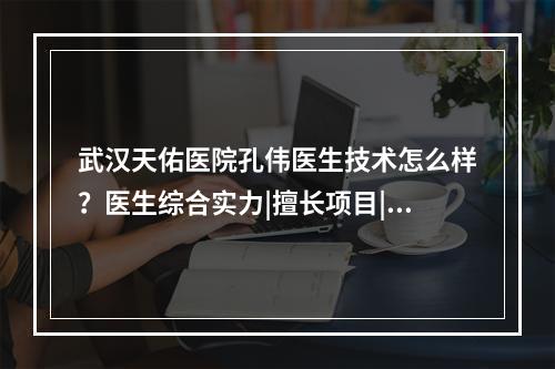 武汉天佑医院孔伟医生技术怎么样？医生综合实力|擅长项目|附双眼皮案例