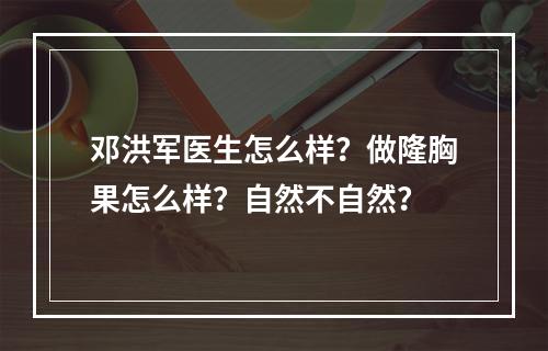 邓洪军医生怎么样？做隆胸果怎么样？自然不自然？