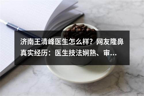 济南王清峰医生怎么样？网友隆鼻真实经历：医生技法娴熟、审美在线！