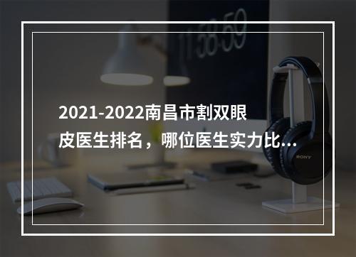 2021-2022南昌市割双眼皮医生排名，哪位医生实力比较强？