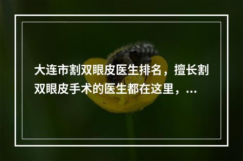 大连市割双眼皮医生排名，擅长割双眼皮手术的医生都在这里，谁是你的心头爱呢？