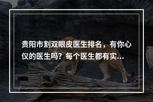 贵阳市割双眼皮医生排名，有你心仪的医生吗？每个医生都有实力傍身！