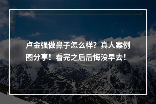 卢金强做鼻子怎么样？真人案例图分享！看完之后后悔没早去！