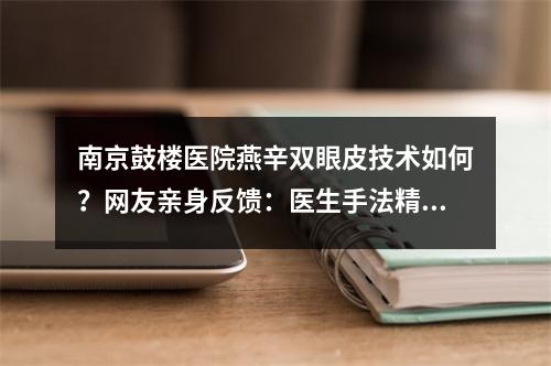 南京鼓楼医院燕辛双眼皮技术如何？网友亲身反馈：医生手法精细、轮廓线条流畅！