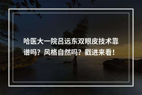 哈医大一院吕远东双眼皮技术靠谱吗？风格自然吗？戳进来看！