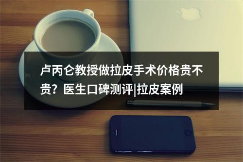 卢丙仑教授做拉皮手术价格贵不贵？医生口碑测评|拉皮案例