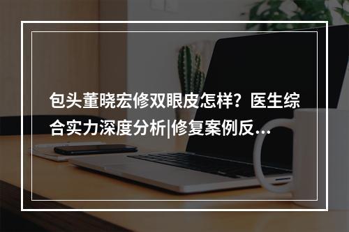 包头董晓宏修双眼皮怎样？医生综合实力深度分析|修复案例反馈