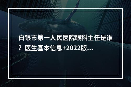 白银市第一人民医院眼科主任是谁？医生基本信息+2022版价格表参考