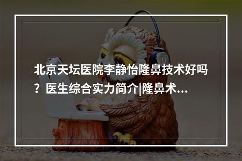 北京天坛医院李静怡隆鼻技术好吗？医生综合实力简介|隆鼻术后果