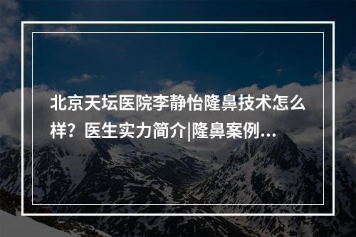 北京天坛医院李静怡隆鼻技术怎么样？医生实力简介|隆鼻案例参考