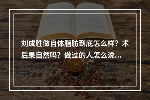 刘成胜做自体脂肪到底怎么样？术后果自然吗？做过的人怎么说？