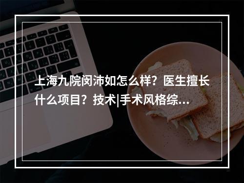 上海九院闵沛如怎么样？医生擅长什么项目？技术|手术风格综合分析