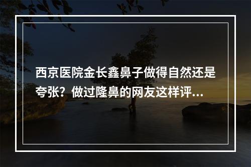 西京医院金长鑫鼻子做得自然还是夸张？做过隆鼻的网友这样评价~