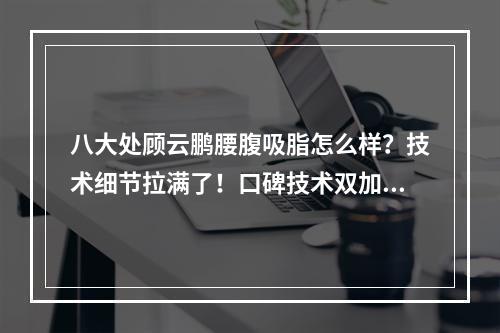 八大处顾云鹏腰腹吸脂怎么样？技术细节拉满了！口碑技术双加持