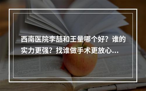 西南医院李喆和王量哪个好？谁的实力更强？找谁做手术更放心？