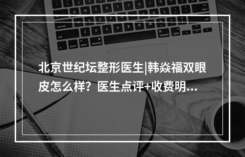 北京世纪坛整形医生|韩焱福双眼皮怎么样？医生点评+收费明细！