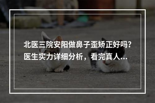 北医三院安阳做鼻子歪矫正好吗？医生实力详细分析，看完真人果就明白了