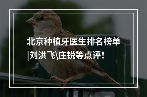 北京种植牙医生排名榜单|刘洪飞\庄锐等点评！